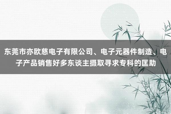 东莞市亦欧慈电子有限公司、电子元器件制造、电子产品销售好多东谈主摄取寻求专科的匡助