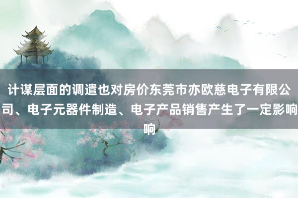 计谋层面的调遣也对房价东莞市亦欧慈电子有限公司、电子元器件制造、电子产品销售产生了一定影响